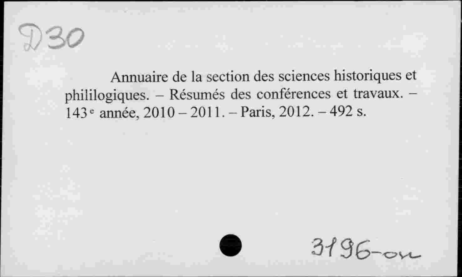 ﻿Annuaire de la section des sciences historiques et phililogiques. - Résumés des conférences et travaux. -143 e année, 2010-2011.- Paris, 2012. - 492 s.